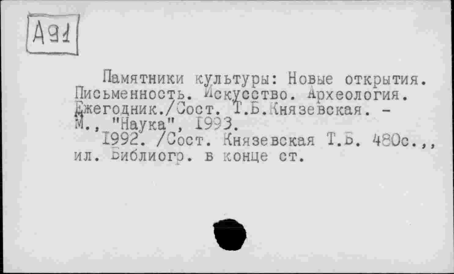 ﻿[Ä94
Памятники культуры: Новые открытия Письменность. Искусство. Археология. Ежегодник./Пост. Т.Б.Князевская. -М., "Наука”, 1993.
1992. /Пост. Князевская Т.Б. 480с. ил. Библиогр. в конце ст.